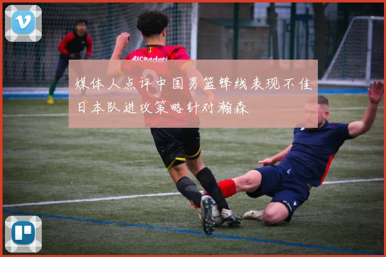 媒体人点评中国男篮锋线表现不佳日本队进攻策略针对瀚森
