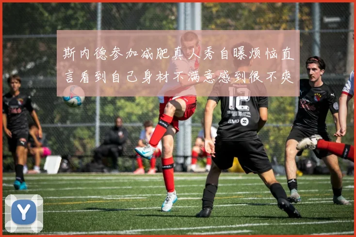 斯内德参加减肥真人秀自曝烦恼直言看到自己身材不满意感到很不爽