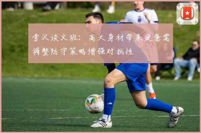 索汉谈文班：高大身材带来疲惫需调整防守策略增强对抗性