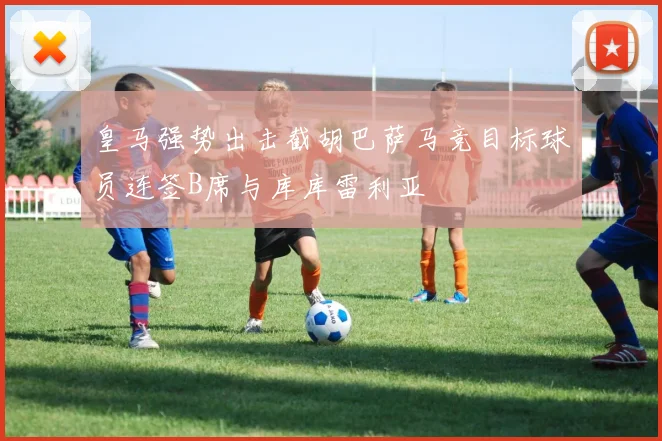 皇马强势出击截胡巴萨马竞目标球员连签B席与库库雷利亚