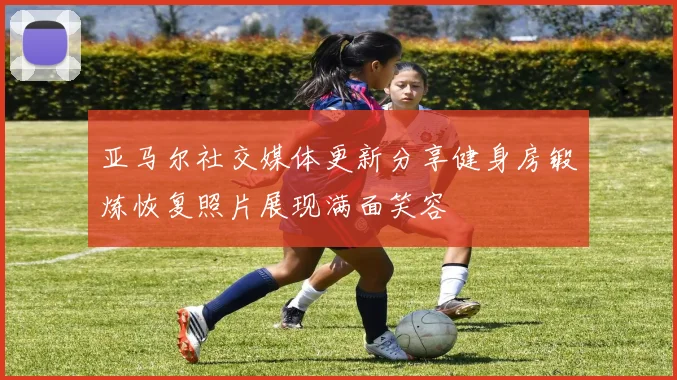 亚马尔社交媒体更新分享健身房锻炼恢复照片展现满面笑容