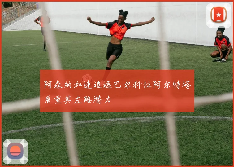 阿森纳加速追逐巴尔科拉阿尔特塔看重其左路潜力