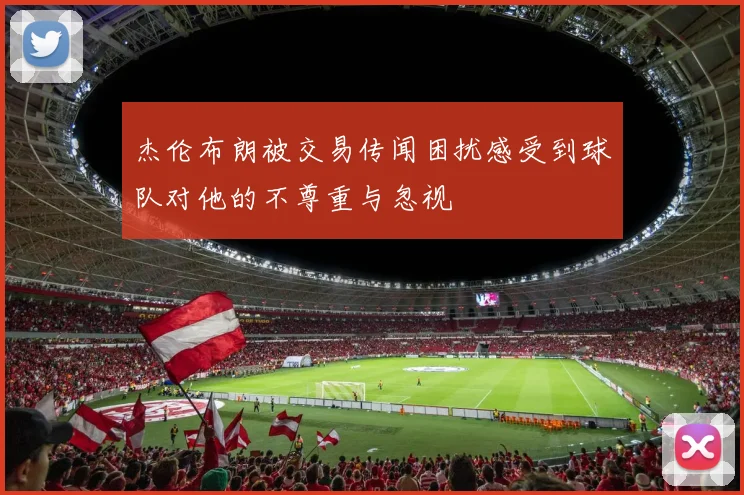 杰伦布朗被交易传闻困扰感受到球队对他的不尊重与忽视