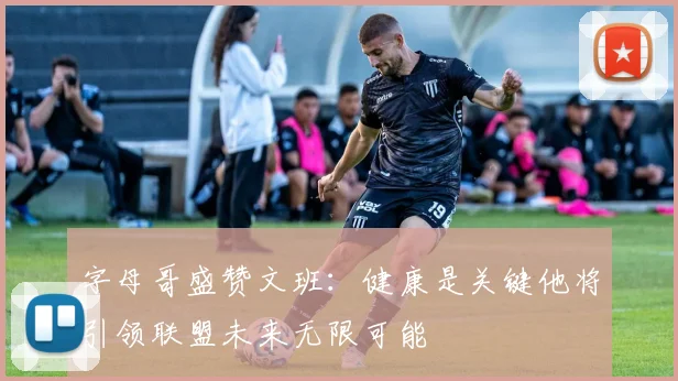 字母哥盛赞文班：健康是关键他将引领联盟未来无限可能