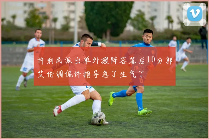 许利民派出单外援阵容落后10分郭艾伦调侃许指导急了生气了