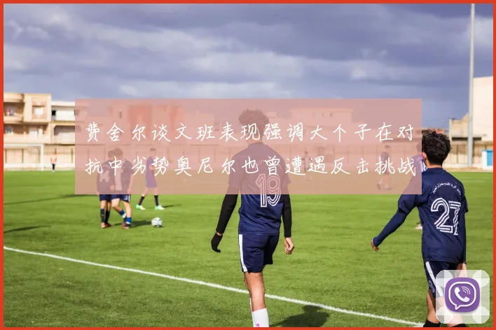 费舍尔谈文班表现强调大个子在对抗中劣势奥尼尔也曾遭遇反击挑战