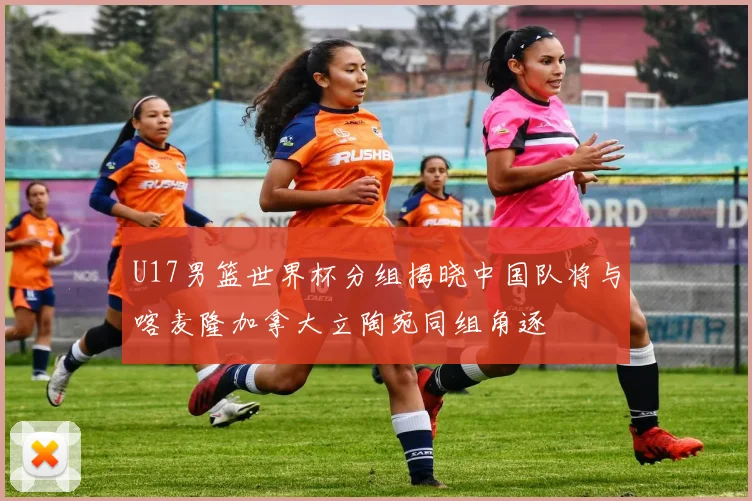 U17男篮世界杯分组揭晓中国队将与喀麦隆加拿大立陶宛同组角逐