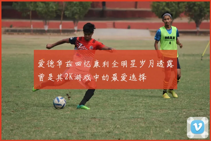 爱德华兹回忆康利全明星岁月透露曾是其2K游戏中的最爱选择