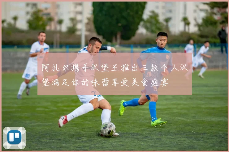 阿扎尔携手汉堡王推出三款个人汉堡满足你的味蕾享受美食盛宴