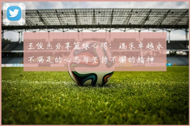 王俊杰分享篮球心得：追求卓越永不满足的心态与坚持不懈的精神