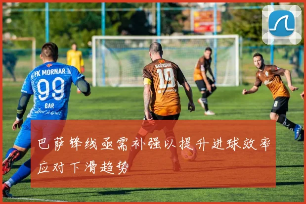 巴萨锋线亟需补强以提升进球效率应对下滑趋势