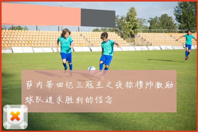 萨内蒂回忆三冠王之夜称穆帅激励球队追求胜利的信念