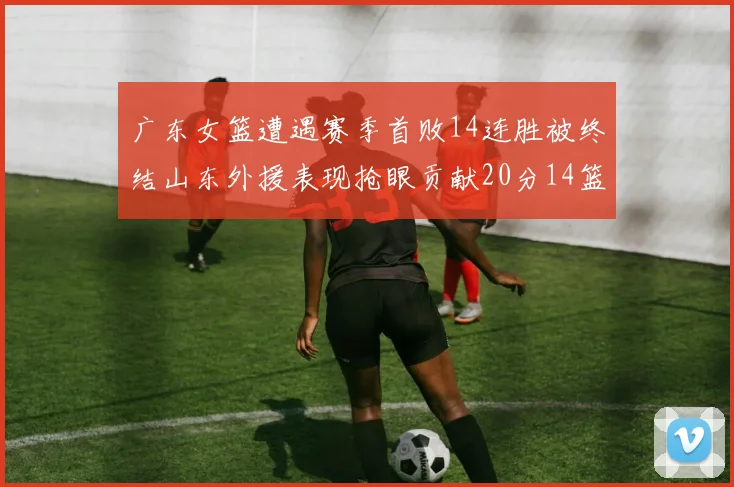 广东女篮遭遇赛季首败14连胜被终结山东外援表现抢眼贡献20分14篮板5助攻