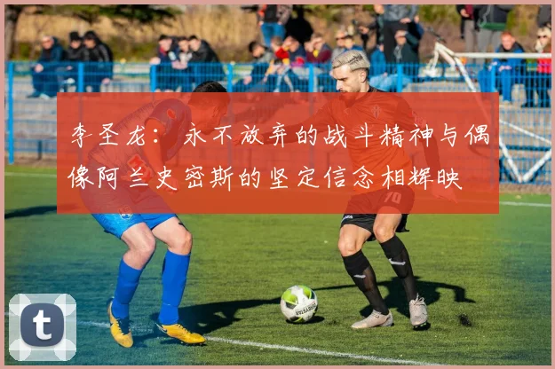 李圣龙：永不放弃的战斗精神与偶像阿兰史密斯的坚定信念相辉映