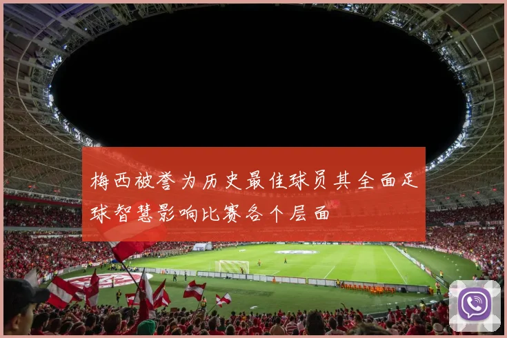 梅西被誉为历史最佳球员其全面足球智慧影响比赛各个层面