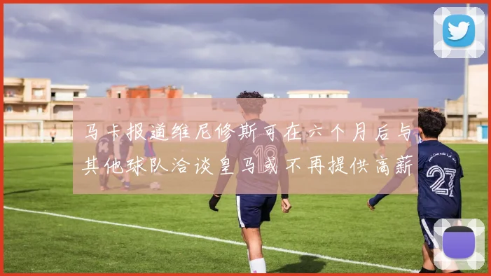 马卡报道维尼修斯可在六个月后与其他球队洽谈皇马或不再提供高薪合同