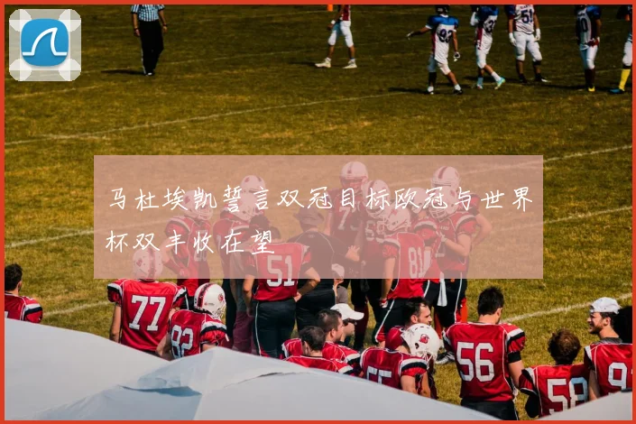 马杜埃凯誓言双冠目标欧冠与世界杯双丰收在望
