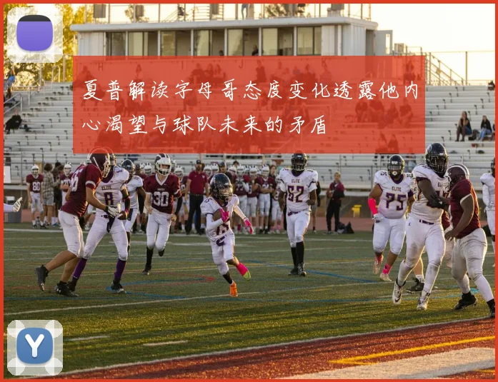 夏普解读字母哥态度变化透露他内心渴望与球队未来的矛盾