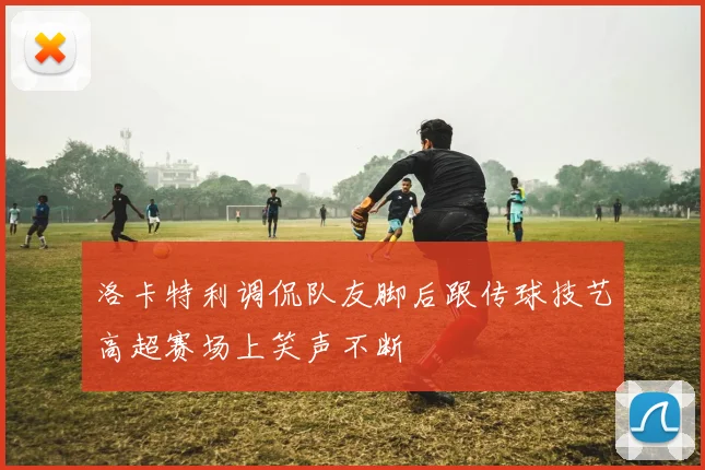 洛卡特利调侃队友脚后跟传球技艺高超赛场上笑声不断
