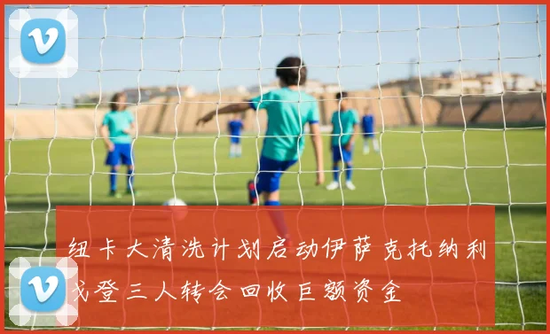 纽卡大清洗计划启动伊萨克托纳利戈登三人转会回收巨额资金