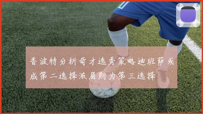 香波特分析奇才选秀策略迪班萨或成第二选择浓眉则为第三选择