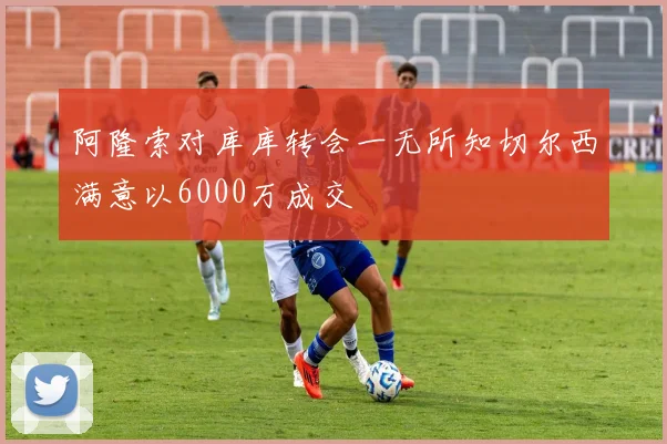 阿隆索对库库转会一无所知切尔西满意以6000万成交