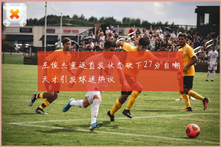 王俊杰重返首发状态砍下27分自嘲天才引发球迷热议